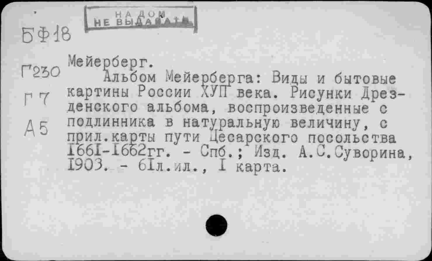 ﻿
mo г т Аб
Мейерберг.
Альбом Мейерберга: Виды и бытовые картины России ХУГГ века. Рисунки Дрезденского альбома, воспроизведенные с подлинника в натуральную величину, с прил.карты пути Цесарского посольства 1661-16б2гг. - Спб.; Изд. А.0.Суворина, 1903. - 61л.ил., I карта.